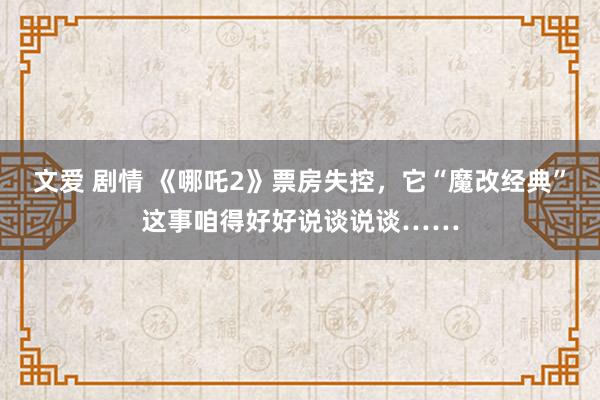 文爱 剧情 《哪吒2》票房失控，它“魔改经典”这事咱得好好说谈说谈……