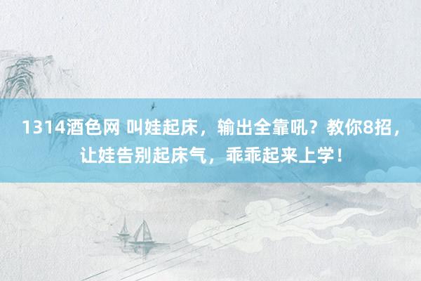 1314酒色网 叫娃起床，输出全靠吼？教你8招，让娃告别起床气，乖乖起来上学！