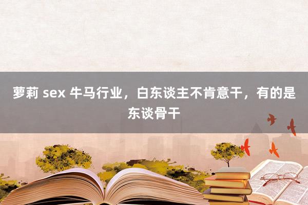 萝莉 sex 牛马行业，白东谈主不肯意干，有的是东谈骨干