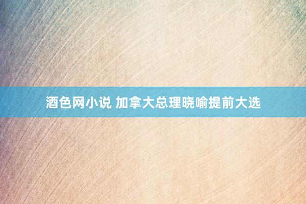 酒色网小说 加拿大总理晓喻提前大选