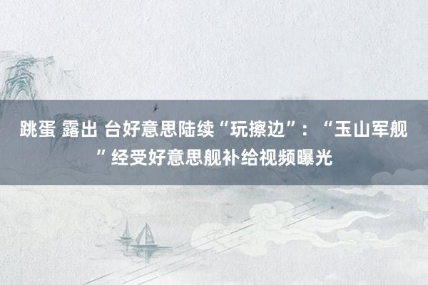 跳蛋 露出 台好意思陆续“玩擦边”：“玉山军舰”经受好意思舰补给视频曝光